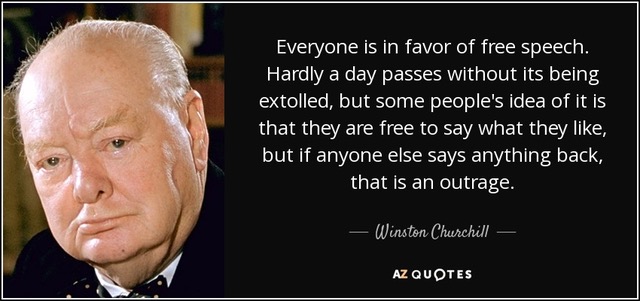 Everyone
                                                          is in favor of
                                                          free speech.
                                                          Hardly a day
                                                          passes without
                                                          its being
                                                          extolled, but
                                                          some people's
                                                          idea of it is
                                                          that they are
                                                          free to say
                                                          what they
                                                          like, but if
                                                          anyone else
                                                          says anything
                                                          back, that is
                                                          an outrage. -
                                                          Winston
                                                          Churchill