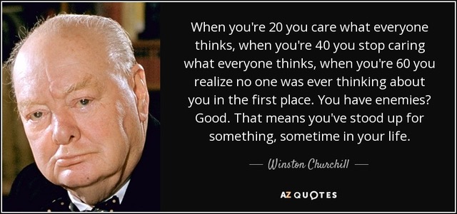 When
                                                          you're 20 you
                                                          care what
                                                          everyone
                                                          thinks, when
                                                          you're 40 you
                                                          stop caring
                                                          what everyone
                                                          thinks, when
                                                          you're 60 you
                                                          realize no one
                                                          was ever
                                                          thinking about
                                                          you in the
                                                          first place.
                                                          You have
                                                          enemies? Good.
                                                          That means
                                                          you've stood
                                                          up for
                                                          something,
                                                          sometime in
                                                          your life. -
                                                          Winston
                                                          Churchill